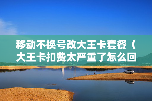 移动不换号改大王卡套餐（大王卡扣费太严重了怎么回事）