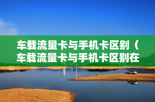 车载流量卡与手机卡区别（车载流量卡与手机卡区别在哪）