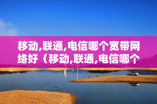 移动,联通,电信哪个宽带网络好（移动,联通,电信哪个宽带网络好些）