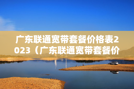 广东联通宽带套餐价格表2023（广东联通宽带套餐价格表2022年）