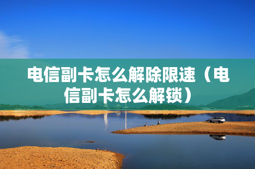电信副卡怎么解除限速（电信副卡怎么解锁）