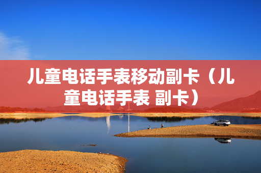 儿童电话手表移动副卡（儿童电话手表 副卡）
