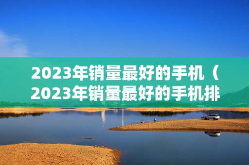 2023年销量最好的手机（2023年销量最好的手机排行榜10强）