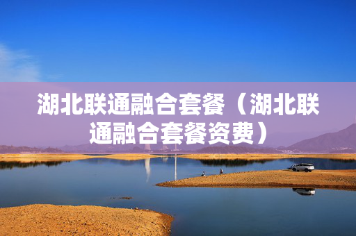 湖北联通融合套餐（湖北联通融合套餐资费）