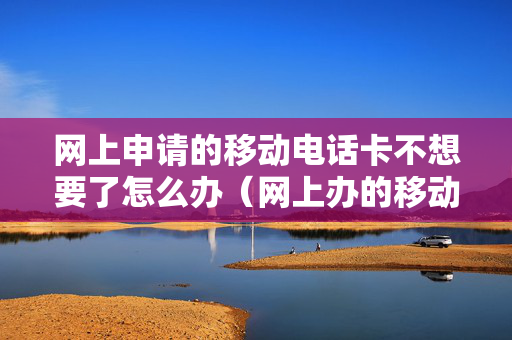 网上申请的移动电话卡不想要了怎么办（网上办的移动卡不想要了怎么办）