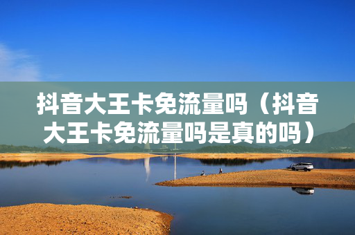 抖音大王卡免流量吗（抖音大王卡免流量吗是真的吗）