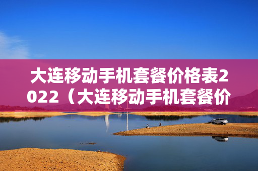 大连移动手机套餐价格表2022（大连移动手机套餐价格表2022查询）