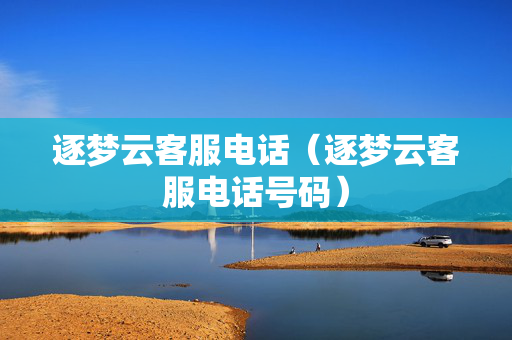 逐梦云客服电话（逐梦云客服电话号码）