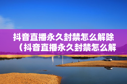 抖音直播永久封禁怎么解除（抖音直播永久封禁怎么解除不了）