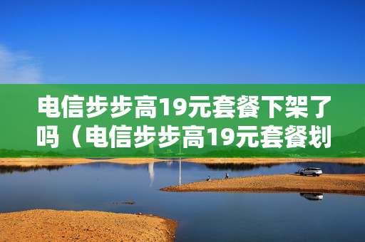 电信步步高19元套餐下架了吗（电信步步高19元套餐划算吗）
