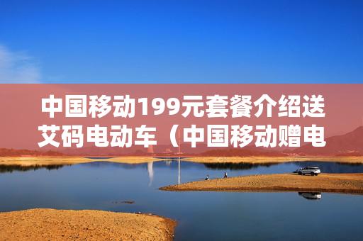 中国移动199元套餐介绍送艾码电动车（中国移动赠电动车活动）
