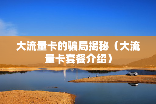 大流量卡的骗局揭秘（大流量卡套餐介绍）
