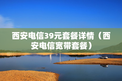 西安电信39元套餐详情（西安电信宽带套餐）