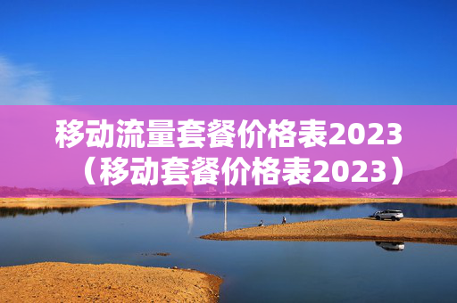 移动流量套餐价格表2023（移动套餐价格表2023）