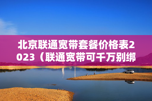 北京联通宽带套餐价格表2023（联通宽带可千万别绑卡了）
