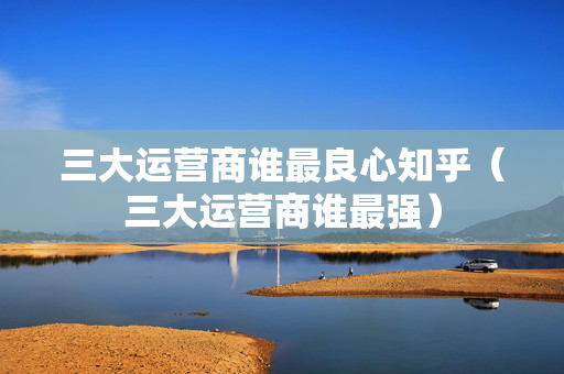 三大运营商谁最良心知乎（三大运营商谁最强）