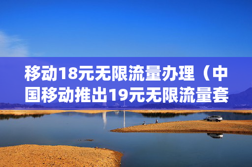 移动18元无限流量办理（中国移动推出19元无限流量套餐,20g内不限速）