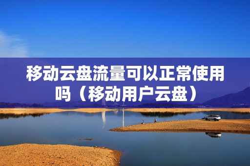 移动云盘流量可以正常使用吗（移动用户云盘）