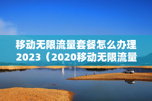 移动无限流量套餐怎么办理2023（2020移动无限流量套餐办理）