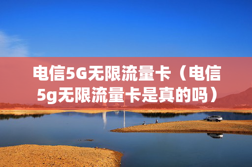 电信5G无限流量卡（电信5g无限流量卡是真的吗）
