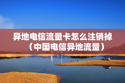 异地电信流量卡怎么注销掉（中国电信异地流量）