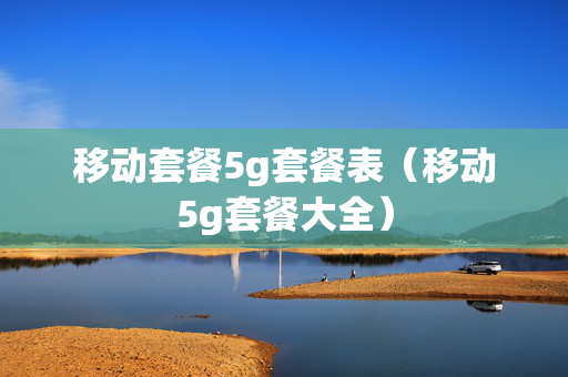 移动套餐5g套餐表（移动5g套餐大全）