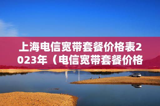 上海电信宽带套餐价格表2023年（电信宽带套餐价格表2023）