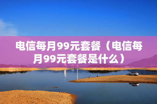 电信每月99元套餐（电信每月99元套餐是什么）