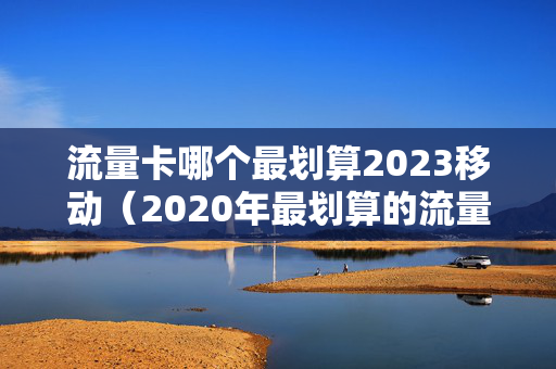 流量卡哪个最划算2023移动（2020年最划算的流量卡移动）