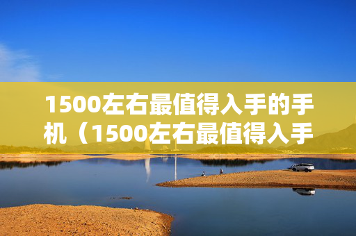 1500左右最值得入手的手机（1500左右最值得入手的手机排行榜）