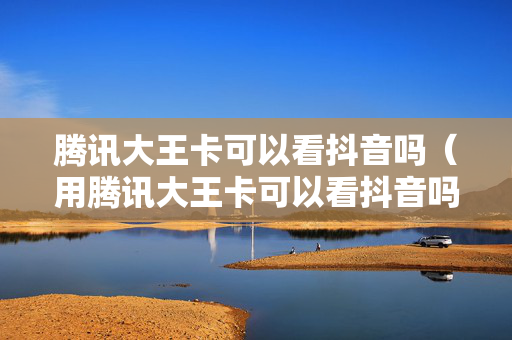 腾讯大王卡可以看抖音吗（用腾讯大王卡可以看抖音吗）