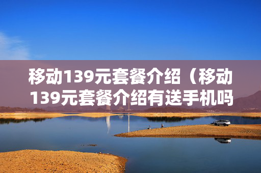 移动139元套餐介绍（移动139元套餐介绍有送手机吗）