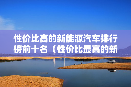 性价比高的新能源汽车排行榜前十名（性价比最高的新能源汽车品牌型号）