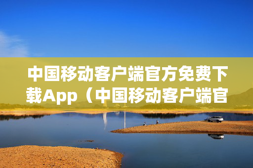 中国移动客户端官方免费下载App（中国移动客户端官网下载）