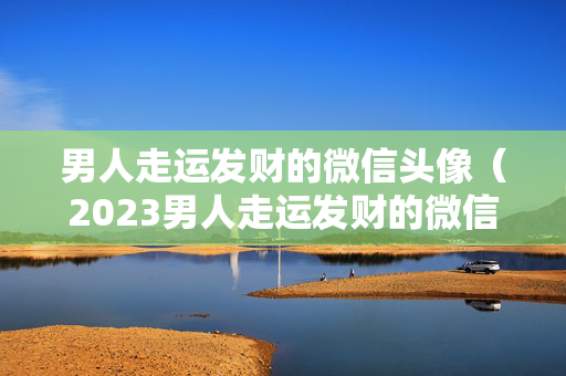男人走运发财的微信头像（2023男人走运发财的微信头像）