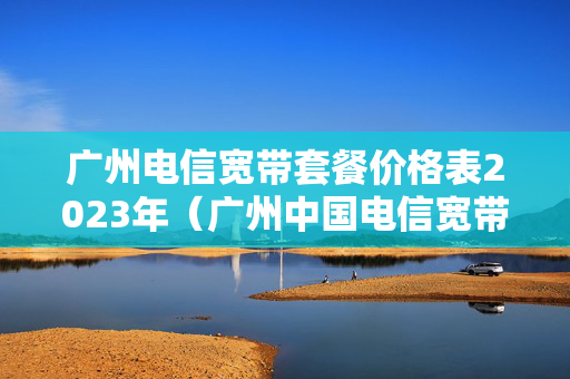 广州电信宽带套餐价格表2023年（广州中国电信宽带套餐）