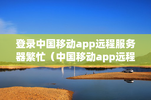 登录中国移动app远程服务器繁忙（中国移动app远程服务器繁忙是什么意思）