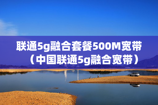 联通5g融合套餐500M宽带（中国联通5g融合宽带）