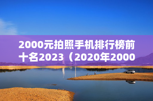 2000元拍照手机排行榜前十名2023（2020年2000元拍照最好的手机排行榜）