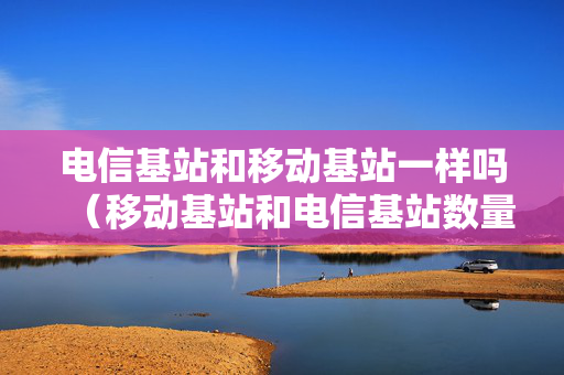 电信基站和移动基站一样吗（移动基站和电信基站数量对比）