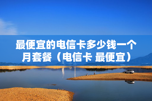 最便宜的电信卡多少钱一个月套餐（电信卡 最便宜）