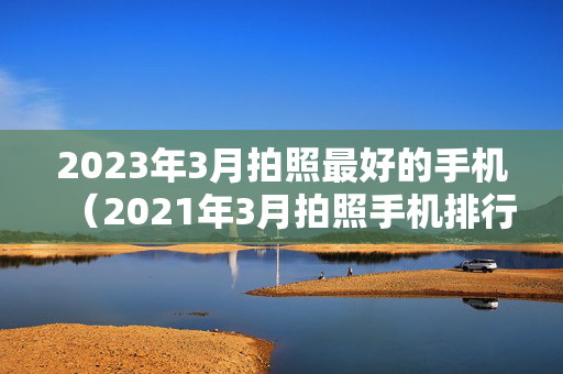 2023年3月拍照最好的手机（2021年3月拍照手机排行）