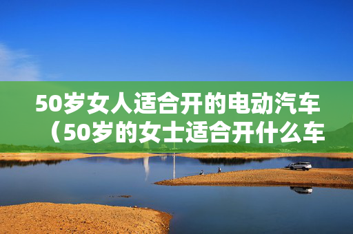 50岁女人适合开的电动汽车（50岁的女士适合开什么车）