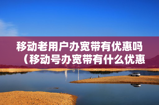 移动老用户办宽带有优惠吗（移动号办宽带有什么优惠活动）