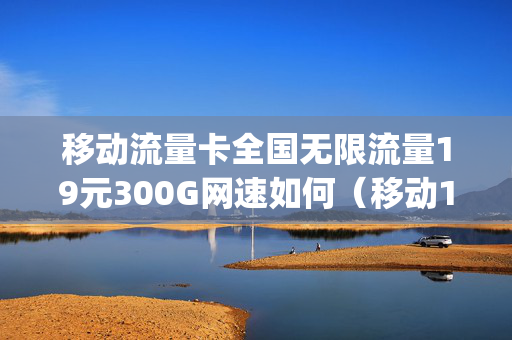 移动流量卡全国无限流量19元300G网速如何（移动19元无限流量卡360g）