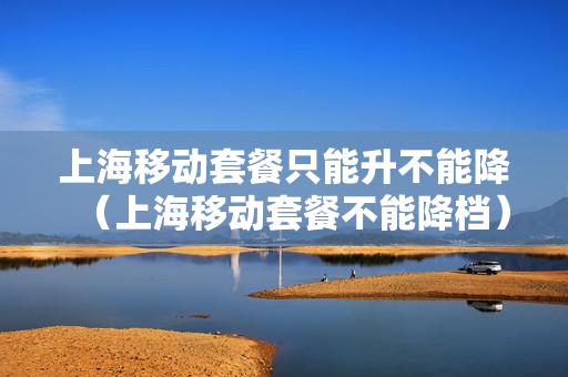 上海移动套餐只能升不能降（上海移动套餐不能降档）