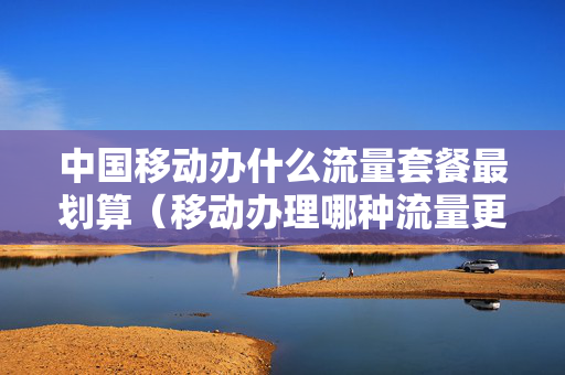 中国移动办什么流量套餐最划算（移动办理哪种流量更实惠）