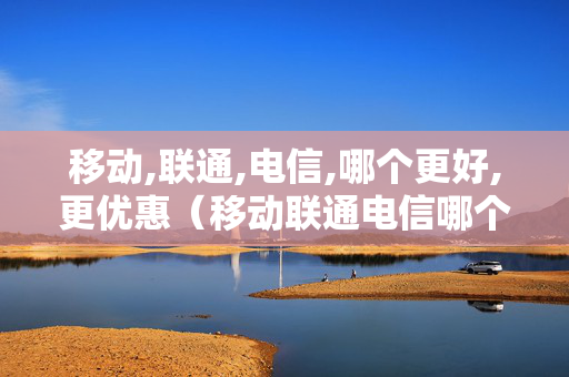 移动,联通,电信,哪个更好,更优惠（移动联通电信哪个划算）