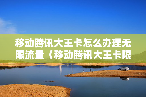 移动腾讯大王卡怎么办理无限流量（移动腾讯大王卡限速吗）