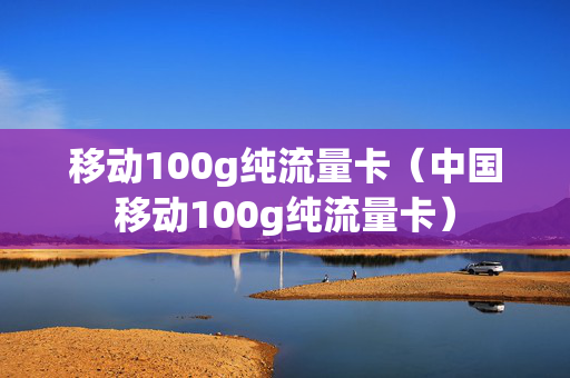 移动100g纯流量卡（中国移动100g纯流量卡）